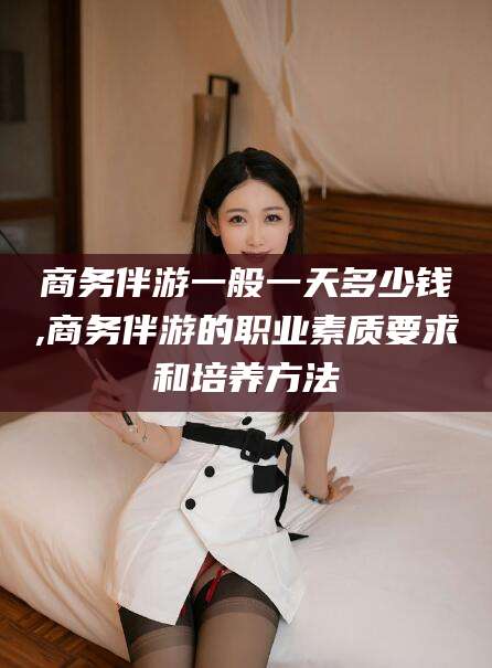 沂南商务伴游一般一天多少钱,商务伴游的职业素质要求和培养方法