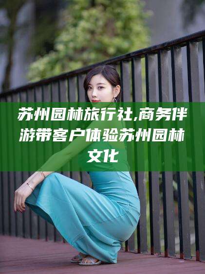 沂南苏州园林旅行社,商务伴游带客户体验苏州园林文化
