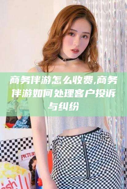 沂南商务伴游怎么收费,商务伴游如何处理客户投诉与纠纷