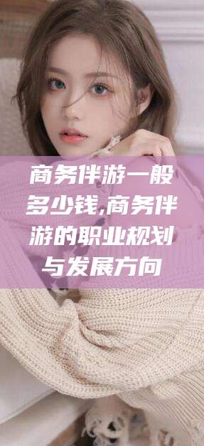 沂南商务伴游一般多少钱,商务伴游的职业规划与发展方向