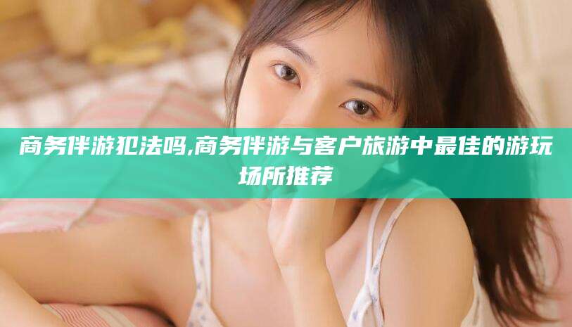 沂南商务伴游犯法吗,商务伴游与客户旅游中最佳的游玩场所推荐