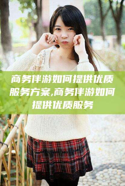 沂南商务伴游如何提供优质服务方案,商务伴游如何提供优质服务