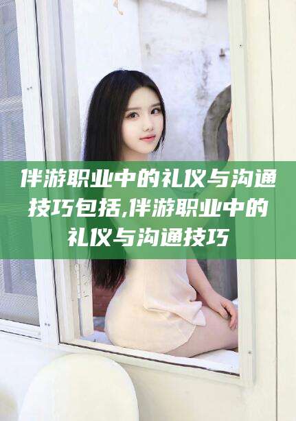 沂南伴游职业中的礼仪与沟通技巧包括,伴游职业中的礼仪与沟通技巧