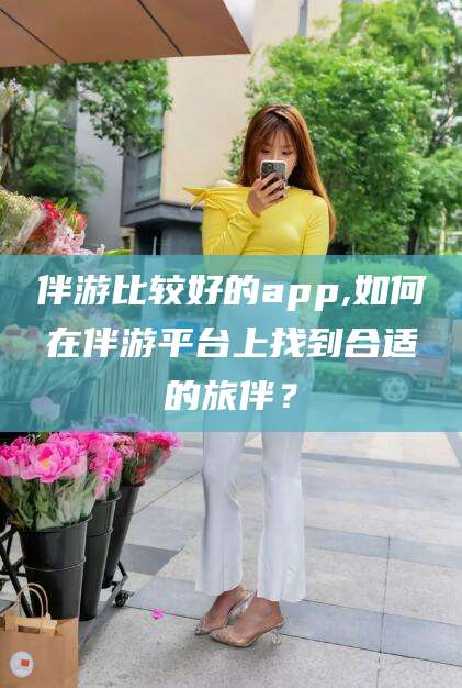 沂南伴游比较好的app,如何在伴游平台上找到合适的旅伴？