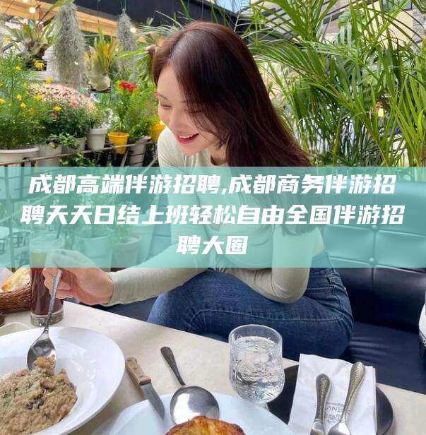 沂南成都高端伴游招聘,成都商务伴游招聘天天日结上班轻松自由全国伴游招聘大圈