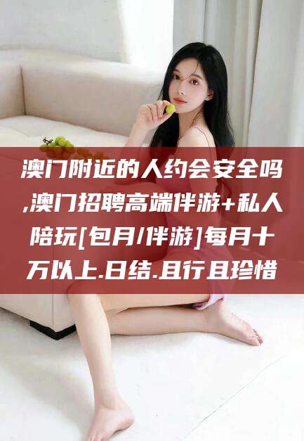 沂南澳门附近的人约会安全吗,澳门招聘高端伴游+私人陪玩[包月/伴游]每月十万以上.日结.且行且珍惜