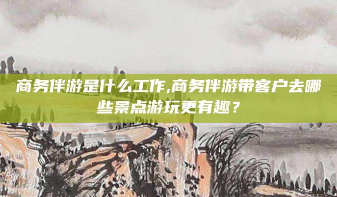 沂南商务伴游是什么工作,商务伴游带客户去哪些景点游玩更有趣？