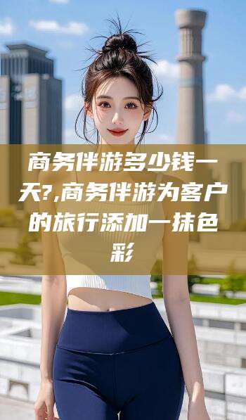 商务伴游多少钱一天?,商务伴游为客户的旅行添加一抹色彩