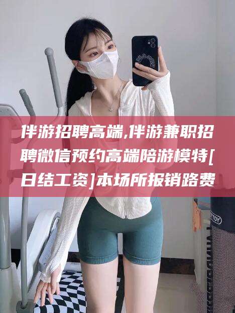 沂南伴游招聘高端,伴游兼职招聘微信预约高端陪游模特[日结工资]本场所报销路费