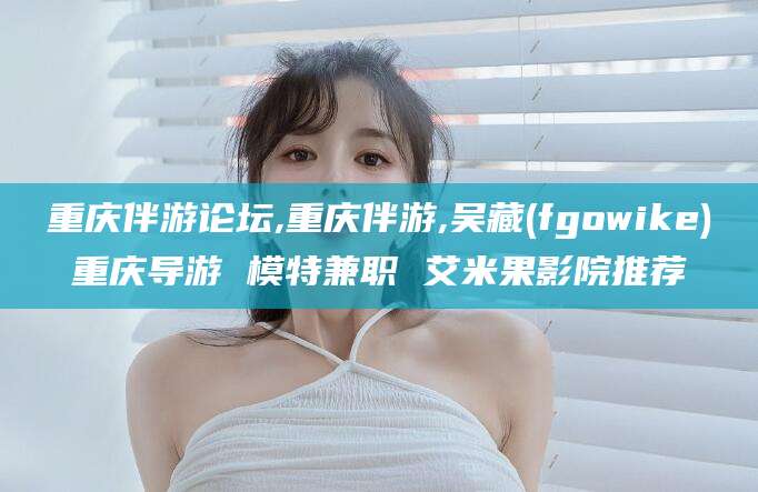 沂南重庆伴游论坛,重庆伴游,吴藏(fgowike)重庆导游 模特兼职 艾米果影院推荐