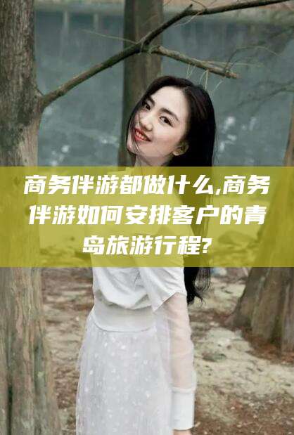 沂南商务伴游都做什么,商务伴游如何安排客户的青岛旅游行程?