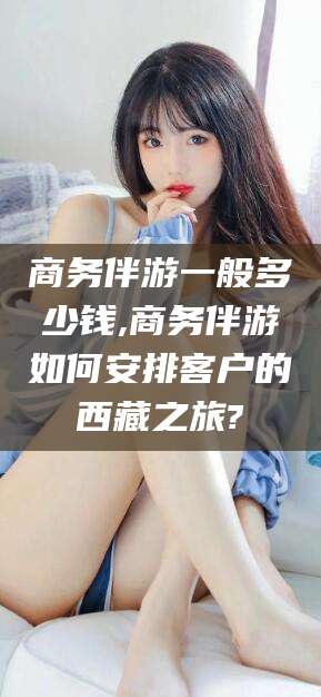 沂南商务伴游一般多少钱,商务伴游如何安排客户的西藏之旅?