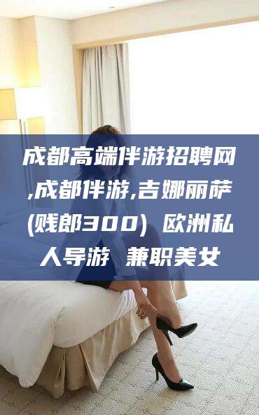 沂南成都高端伴游招聘网,成都伴游,吉娜丽萨(贱郎300) 欧洲私人导游 兼职美女