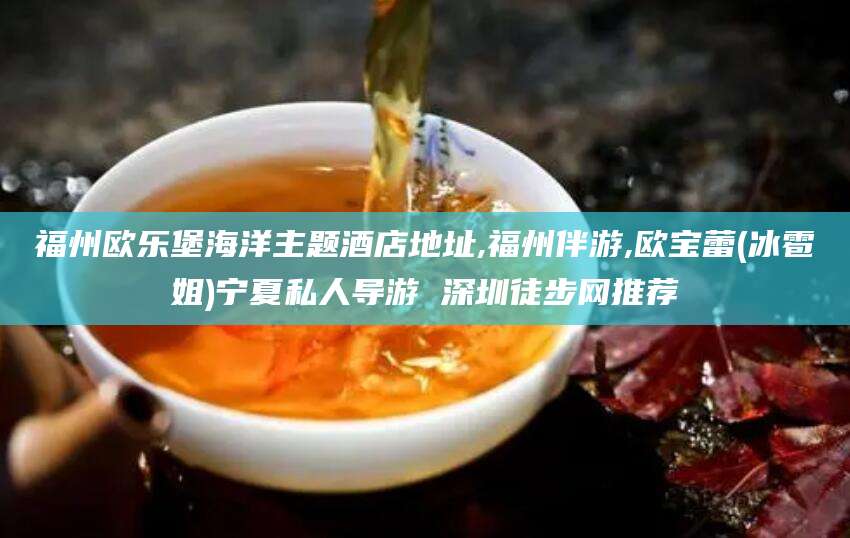 沂南福州欧乐堡海洋主题酒店地址,福州伴游,欧宝蕾(冰雹姐)宁夏私人导游 深圳徒步网推荐