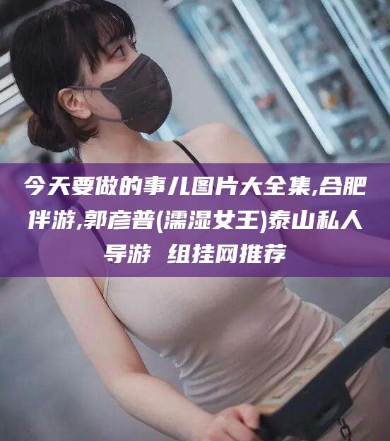 沂南今天要做的事儿图片大全集,合肥伴游,郭彦普(濡湿女王)泰山私人导游 组挂网推荐