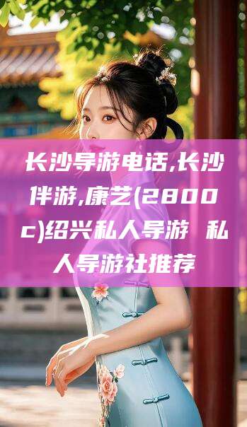 沂南长沙导游电话,长沙伴游,康艺(2800c)绍兴私人导游 私人导游社推荐