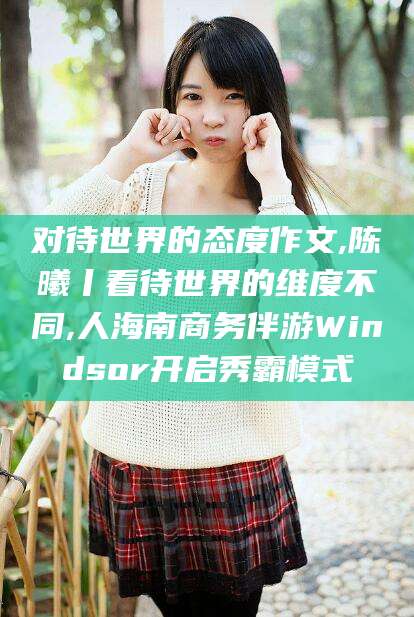 沂南对待世界的态度作文,陈曦丨看待世界的维度不同,人海南商务伴游Windsor开启秀霸模式