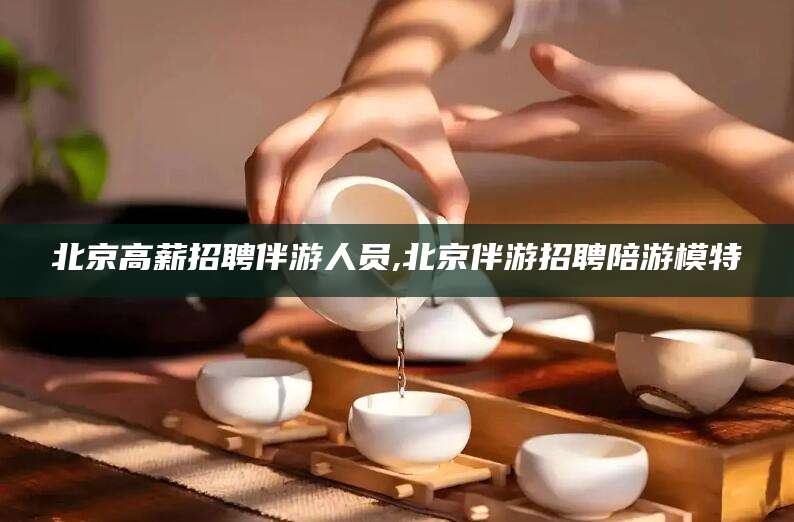 沂南北京高薪招聘伴游人员,北京伴游招聘陪游模特