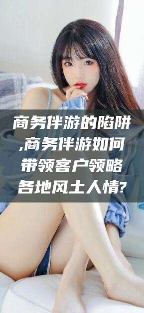 沂南商务伴游的陷阱,商务伴游如何带领客户领略各地风土人情?