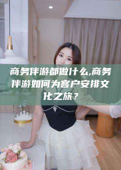 沂南商务伴游都做什么,商务伴游如何为客户安排文化之旅？