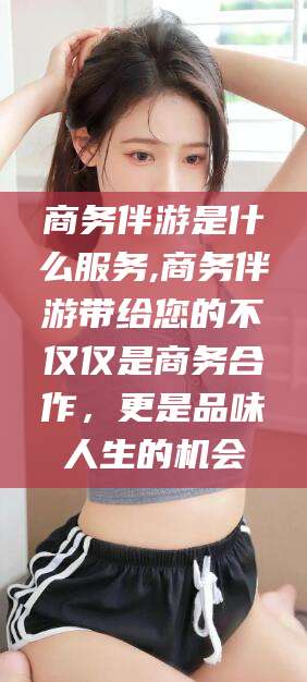 沂南商务伴游是什么服务,商务伴游带给您的不仅仅是商务合作，更是品味人生的机会