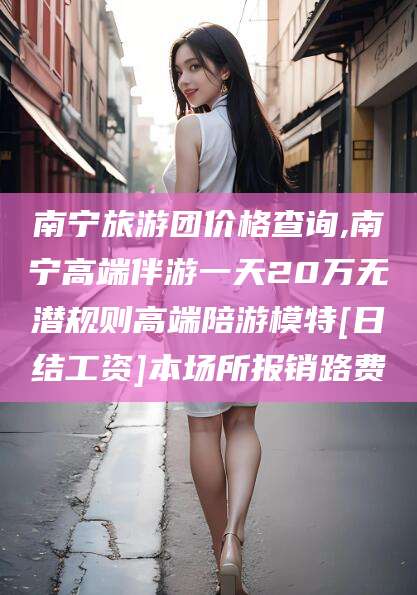 沂南南宁旅游团价格查询,南宁高端伴游一天20万无潜规则高端陪游模特[日结工资]本场所报销路费