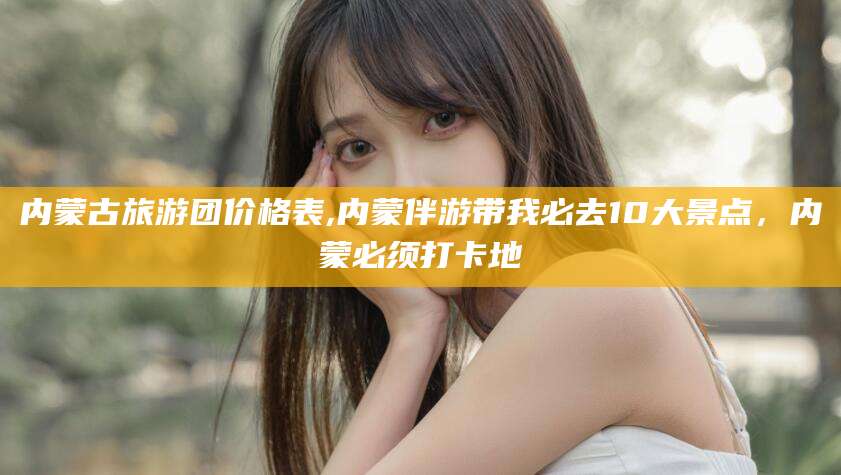 沂南内蒙古旅游团价格表,内蒙伴游带我必去10大景点，内蒙必须打卡地