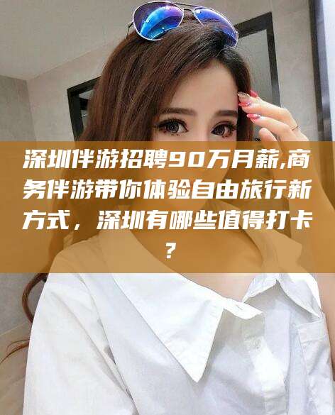 沂南深圳伴游招聘90万月薪,商务伴游带你体验自由旅行新方式，深圳有哪些值得打卡？
