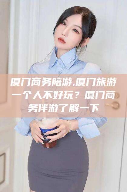 沂南厦门商务陪游,厦门旅游一个人不好玩？厦门商务伴游了解一下