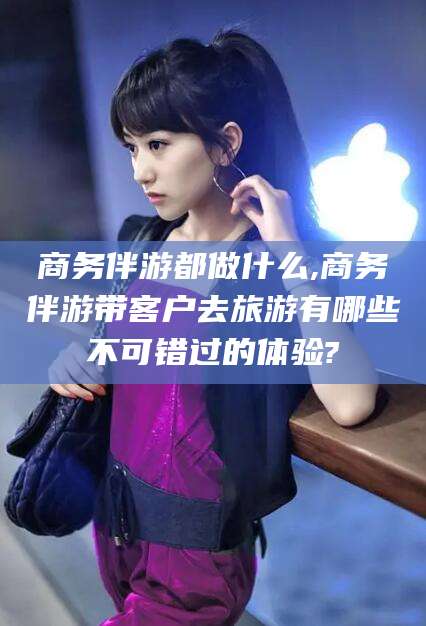 沂南商务伴游都做什么,商务伴游带客户去旅游有哪些不可错过的体验?