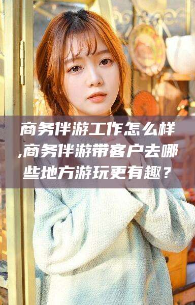 沂南商务伴游工作怎么样,商务伴游带客户去哪些地方游玩更有趣？