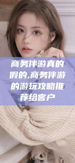 沂南商务伴游真的假的,商务伴游的游玩攻略推荐给客户