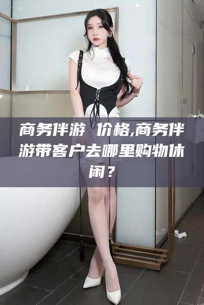 沂南商务伴游 价格,商务伴游带客户去哪里购物休闲？