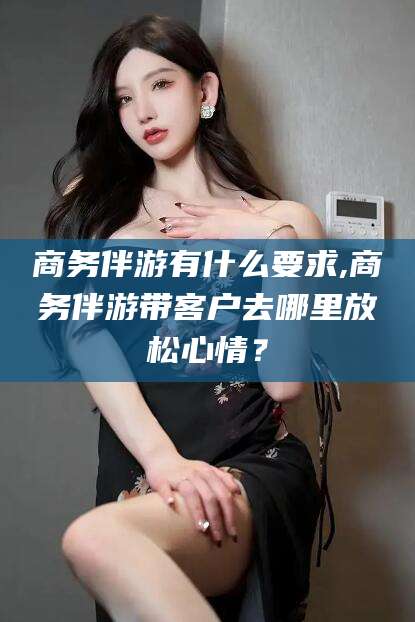 沂南商务伴游有什么要求,商务伴游带客户去哪里放松心情？