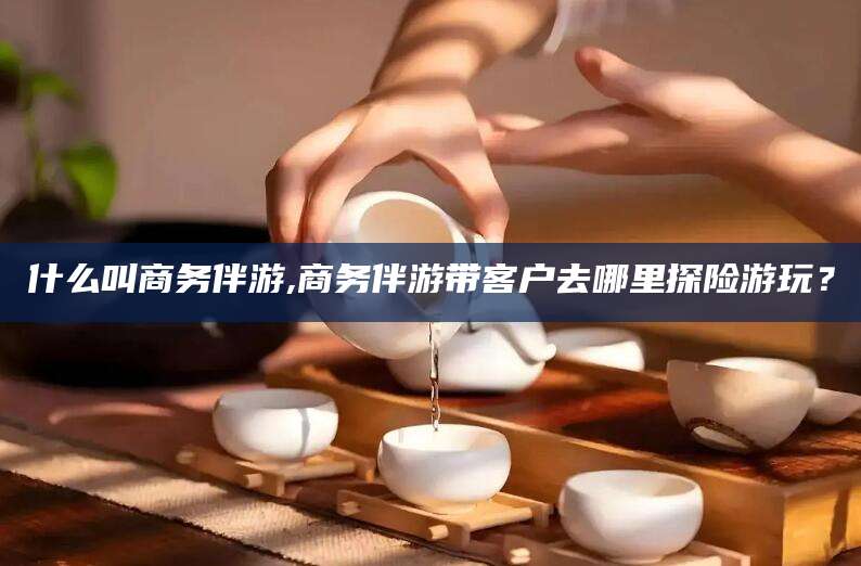 沂南什么叫商务伴游,商务伴游带客户去哪里探险游玩？