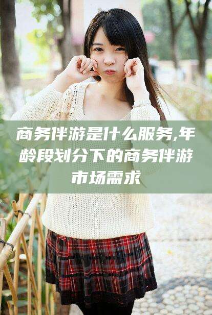 沂南商务伴游是什么服务,年龄段划分下的商务伴游市场需求