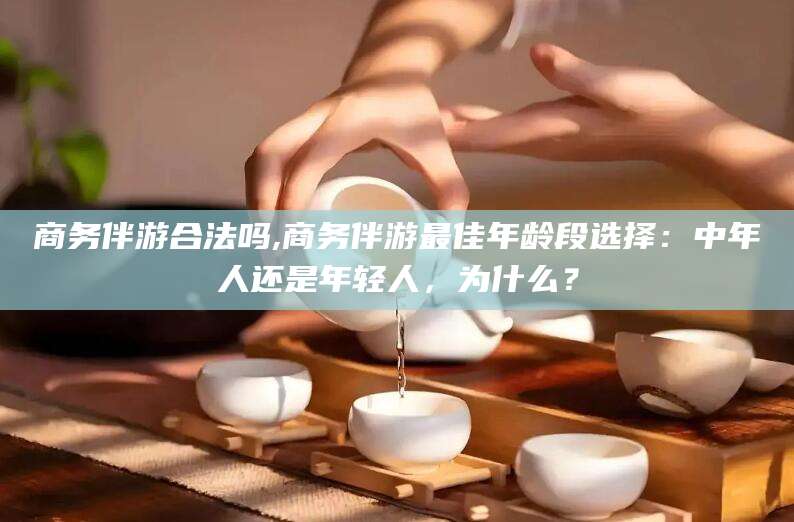 沂南商务伴游合法吗,商务伴游最佳年龄段选择：中年人还是年轻人，为什么？