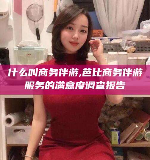 沂南什么叫商务伴游,芭比商务伴游服务的满意度调查报告