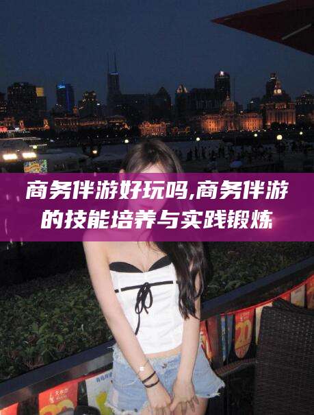 沂南商务伴游好玩吗,商务伴游的技能培养与实践锻炼