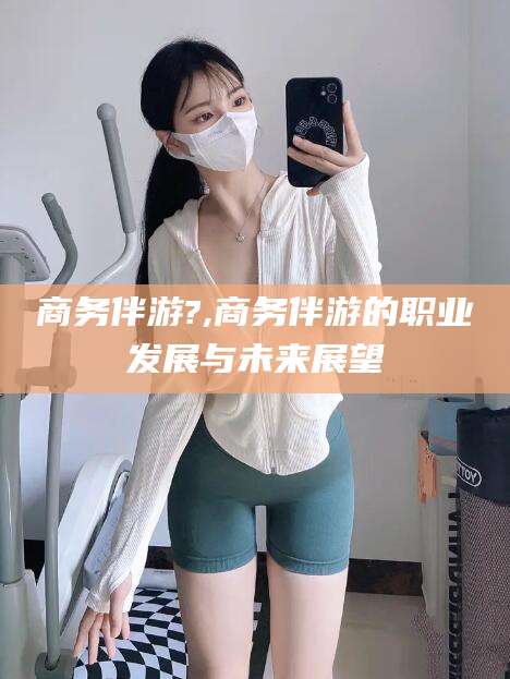 沂南商务伴游?,商务伴游的职业发展与未来展望
