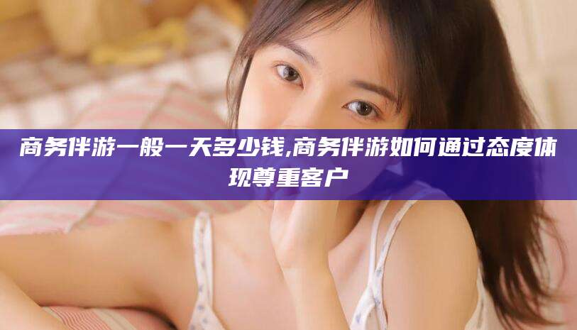 沂南商务伴游一般一天多少钱,商务伴游如何通过态度体现尊重客户