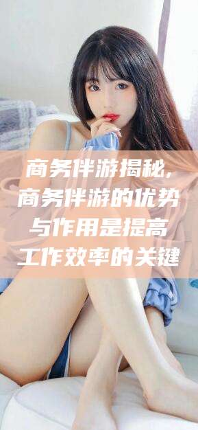 沂南商务伴游揭秘,商务伴游的优势与作用是提高工作效率的关键