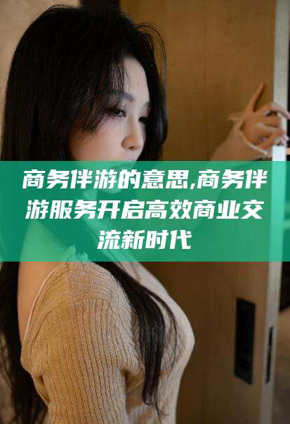 沂南商务伴游的意思,商务伴游服务开启高效商业交流新时代