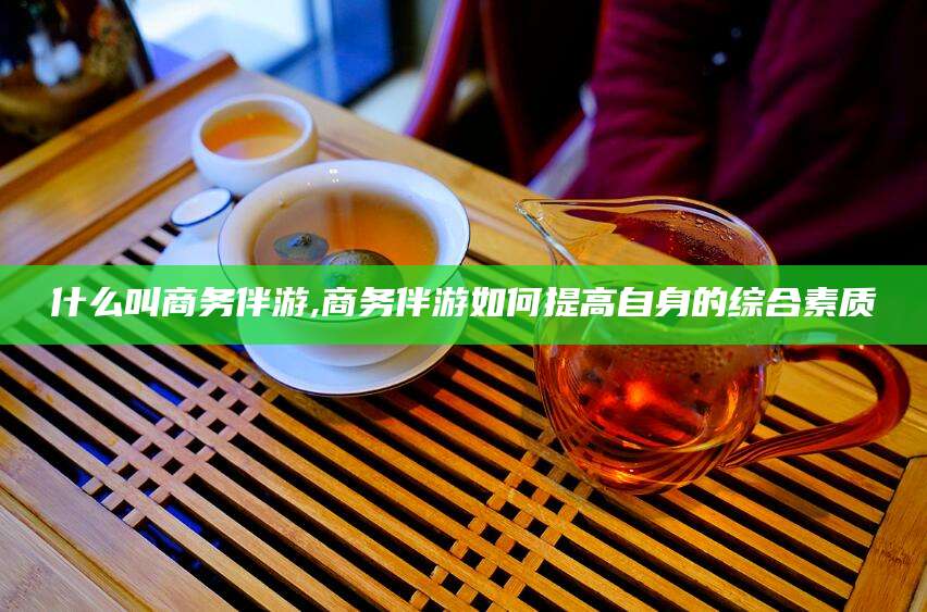 沂南什么叫商务伴游,商务伴游如何提高自身的综合素质