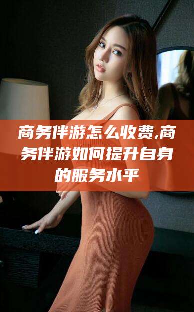 沂南商务伴游怎么收费,商务伴游如何提升自身的服务水平