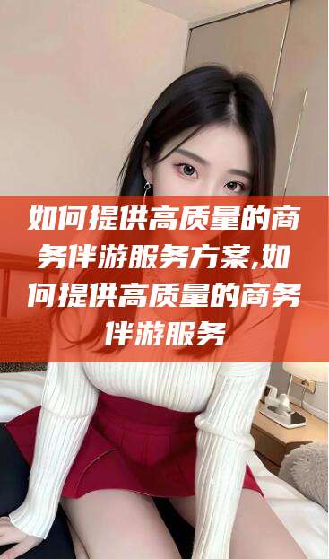 沂南如何提供高质量的商务伴游服务方案,如何提供高质量的商务伴游服务